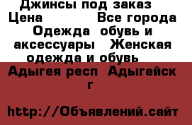 Джинсы под заказ. › Цена ­ 1 400 - Все города Одежда, обувь и аксессуары » Женская одежда и обувь   . Адыгея респ.,Адыгейск г.